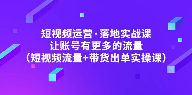 短视频运营·落地实战课 让账号有更多的流量（短视频流量+带货出单实操）-续财库