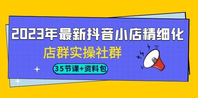 2023年最新抖音小店精细化-店群实操社群（35节课+资料包）-续财库