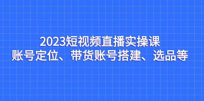 2023短视频直播实操课，账号定位、带货账号搭建、选品等-续财库