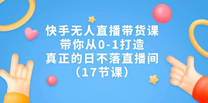 快手无人直播带货课，带你从0-1打造，真正的日不落直播间（17节课）-续财库