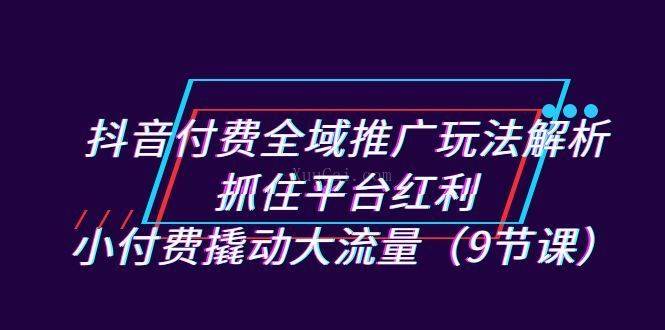 抖音付费全域推广玩法解析：抓住平台红利，小付费撬动大流量（9节课）-续财库