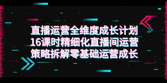 直播运营-全维度 成长计划，16课时精细化直播间运营策略拆解零基础运营成长-续财库