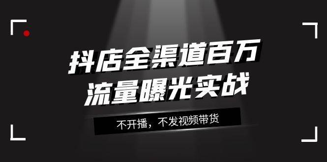 抖店-全渠道百万流量曝光实战，不开播，不发视频带货（16节课）-续财库