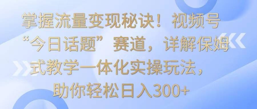 掌握流量变现秘诀！视频号“今日话题”赛道，详解保姆式教学一体化实操玩法，日入300+-续财库
