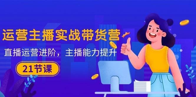 运营主播·实战带货营：直播运营 进阶，主播 能力提升（21节课）